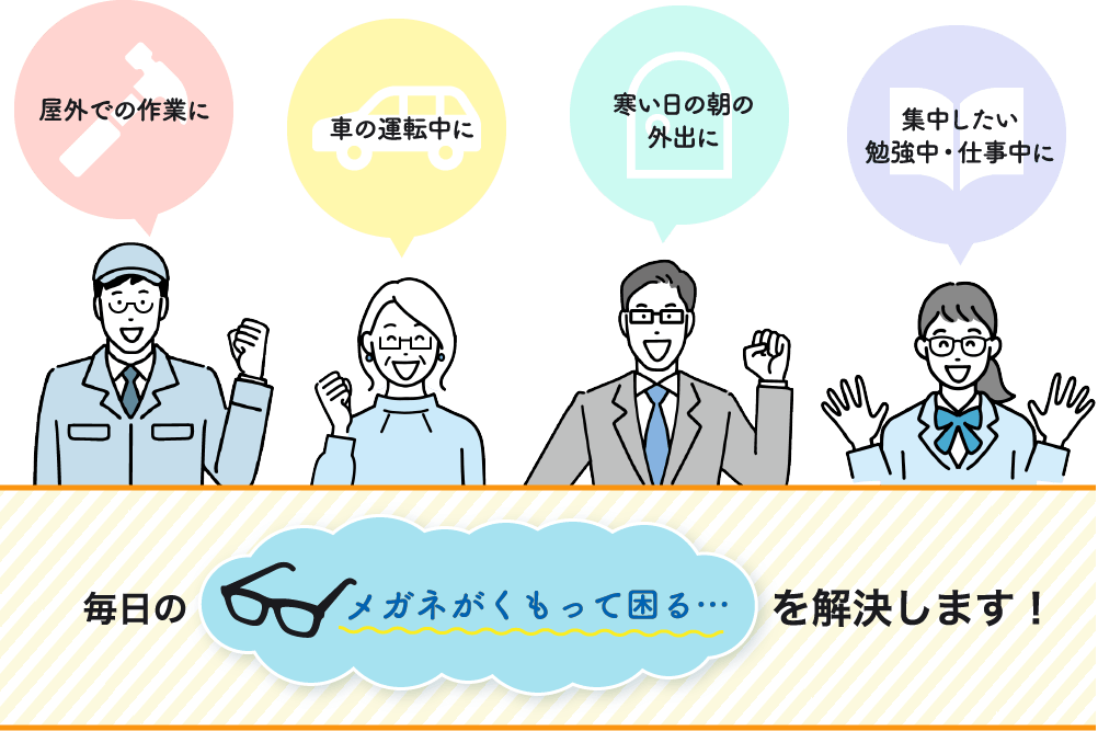 屋外での作業に 車の運転中に 寒い日の朝の外出に 集中したい勉強中・仕事中に 毎日の「メガネがくもって困る…」を解決します！